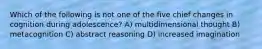 Which of the following is not one of the five chief changes in cognition during adolescence? A) multidimensional thought B) metacognition C) abstract reasoning D) increased imagination