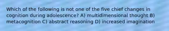 Which of the following is not one of the five chief changes in cognition during adolescence? A) multidimensional thought B) metacognition C) abstract reasoning D) increased imagination