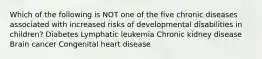 Which of the following is NOT one of the five chronic diseases associated with increased risks of developmental disabilities in children? Diabetes Lymphatic leukemia Chronic kidney disease Brain cancer Congenital heart disease