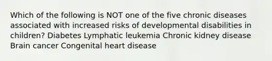 Which of the following is NOT one of the five chronic diseases associated with increased risks of developmental disabilities in children? Diabetes Lymphatic leukemia Chronic kidney disease Brain cancer Congenital heart disease