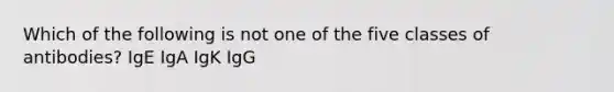 Which of the following is not one of the five classes of antibodies? IgE IgA IgK IgG