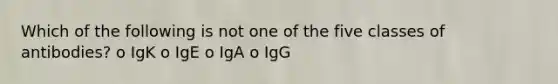 Which of the following is not one of the five classes of antibodies? o IgK o IgE o IgA o IgG