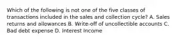 Which of the following is not one of the five classes of transactions included in the sales and collection cycle? A. Sales returns and allowances B. Write-off of uncollectible accounts C. Bad debt expense D. Interest Income