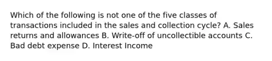 Which of the following is not one of the five classes of transactions included in the sales and collection cycle? A. Sales returns and allowances B. Write-off of uncollectible accounts C. Bad debt expense D. Interest Income