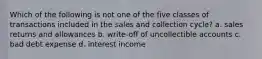 Which of the following is not one of the five classes of transactions included in the sales and collection cycle? a. sales returns and allowances b. write-off of uncollectible accounts c. bad debt expense d. interest income