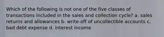 Which of the following is not one of the five classes of transactions included in the sales and collection cycle? a. sales returns and allowances b. write-off of uncollectible accounts c. bad debt expense d. interest income