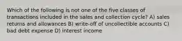 Which of the following is not one of the five classes of transactions included in the sales and collection cycle? A) sales returns and allowances B) write-off of uncollectible accounts C) bad debt expense D) interest income