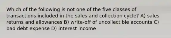 Which of the following is not one of the five classes of transactions included in the sales and collection cycle? A) sales returns and allowances B) write-off of uncollectible accounts C) bad debt expense D) interest income