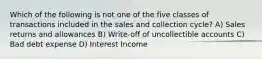 Which of the following is not one of the five classes of transactions included in the sales and collection cycle? A) Sales returns and allowances B) Write-off of uncollectible accounts C) Bad debt expense D) Interest Income