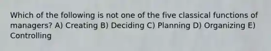 Which of the following is not one of the five classical functions of managers? A) Creating B) Deciding C) Planning D) Organizing E) Controlling