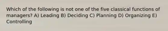 Which of the following is not one of the five classical functions of managers? A) Leading B) Deciding C) Planning D) Organizing E) Controlling