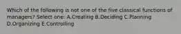 Which of the following is not one of the five classical functions of managers? Select one: A.Creating B.Deciding C.Planning D.Organizing E.Controlling