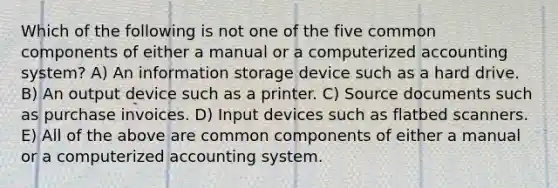 Which of the following is not one of the five common components of either a manual or a computerized accounting system? A) An information storage device such as a hard drive. B) An output device such as a printer. C) Source documents such as purchase invoices. D) Input devices such as flatbed scanners. E) All of the above are common components of either a manual or a computerized accounting system.