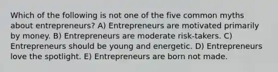 Which of the following is not one of the five common myths about entrepreneurs? A) Entrepreneurs are motivated primarily by money. B) Entrepreneurs are moderate risk-takers. C) Entrepreneurs should be young and energetic. D) Entrepreneurs love the spotlight. E) Entrepreneurs are born not made.