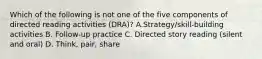 Which of the following is not one of the five components of directed reading activities (DRA)? A.Strategy/skill-building activities B. Follow-up practice C. Directed story reading (silent and oral) D. Think, pair, share