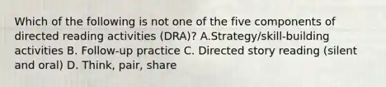 Which of the following is not one of the five components of directed reading activities (DRA)? A.Strategy/skill-building activities B. Follow-up practice C. Directed story reading (silent and oral) D. Think, pair, share