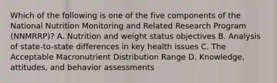 Which of the following is one of the five components of the National Nutrition Monitoring and Related Research Program (NNMRRP)? A. Nutrition and weight status objectives B. Analysis of state-to-state differences in key health issues C. The Acceptable Macronutrient Distribution Range D. Knowledge, attitudes, and behavior assessments