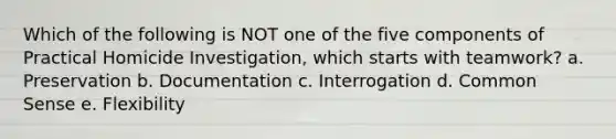 Which of the following is NOT one of the five components of Practical Homicide Investigation, which starts with teamwork? a. Preservation b. Documentation c. Interrogation d. Common Sense e. Flexibility