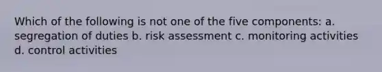 Which of the following is not one of the five components: a. segregation of duties b. risk assessment c. monitoring activities d. control activities