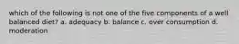 which of the following is not one of the five components of a well balanced diet? a. adequacy b. balance c. over consumption d. moderation