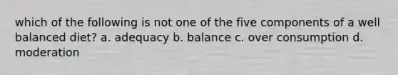 which of the following is not one of the five components of a well balanced diet? a. adequacy b. balance c. over consumption d. moderation