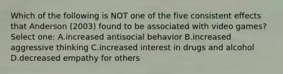 Which of the following is NOT one of the five consistent effects that Anderson (2003) found to be associated with video games? Select one: A.increased antisocial behavior B.increased aggressive thinking C.increased interest in drugs and alcohol D.decreased empathy for others