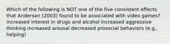 Which of the following is NOT one of the five consistent effects that Anderson (2003) found to be associated with video games? increased interest in drugs and alcohol increased aggressive thinking increased arousal decreased prosocial behaviors (e.g., helping)