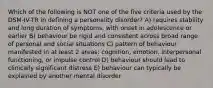 Which of the following is NOT one of the five criteria used by the DSM-IV-TR in defining a personality disorder? A) requires stability and long duration of symptoms, with onset in adolescence or earlier B) behaviour be rigid and consistent across broad range of personal and social situations C) pattern of behaviour manifested in at least 2 areas: cognition, emotion, interpersonal functioning, or impulse control D) behaviour should lead to clinically significant distress E) behaviour can typically be explained by another mental disorder