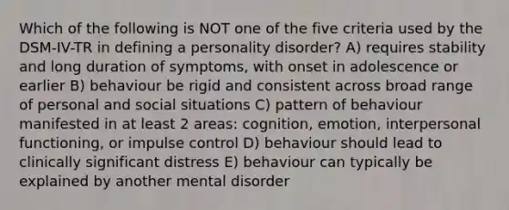 Which of the following is NOT one of the five criteria used by the DSM-IV-TR in defining a personality disorder? A) requires stability and long duration of symptoms, with onset in adolescence or earlier B) behaviour be rigid and consistent across broad range of personal and social situations C) pattern of behaviour manifested in at least 2 areas: cognition, emotion, interpersonal functioning, or impulse control D) behaviour should lead to clinically significant distress E) behaviour can typically be explained by another mental disorder