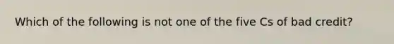 Which of the following is not one of the five Cs of bad credit?