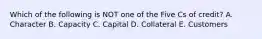 Which of the following is NOT one of the Five Cs of credit? A. Character B. Capacity C. Capital D. Collateral E. Customers