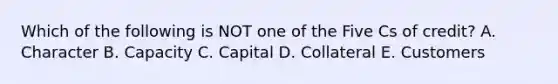 Which of the following is NOT one of the Five Cs of credit? A. Character B. Capacity C. Capital D. Collateral E. Customers