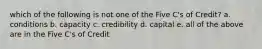 which of the following is not one of the Five C's of Credit? a. conditions b. capacity c. credibility d. capital e. all of the above are in the Five C's of Credit