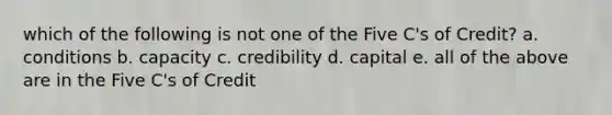 which of the following is not one of the Five C's of Credit? a. conditions b. capacity c. credibility d. capital e. all of the above are in the Five C's of Credit