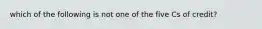 which of the following is not one of the five Cs of credit?