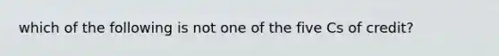 which of the following is not one of the five Cs of credit?