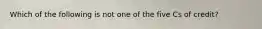 Which of the following is not one of the five Cs of credit?