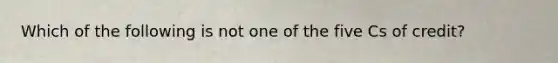 Which of the following is not one of the five Cs of credit?