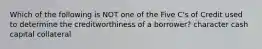 Which of the following is NOT one of the Five C's of Credit used to determine the creditworthiness of a borrower? character cash capital collateral