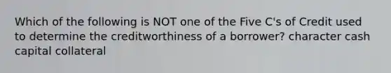 Which of the following is NOT one of the Five C's of Credit used to determine the creditworthiness of a borrower? character cash capital collateral