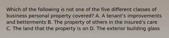 Which of the following is not one of the five different classes of business personal property covered? A. A tenant's improvements and betterments B. The property of others in the insured's care C. The land that the property is on D. The exterior building glass