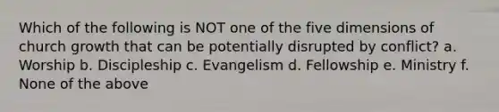 Which of the following is NOT one of the five dimensions of church growth that can be potentially disrupted by conflict? a. Worship b. Discipleship c. Evangelism d. Fellowship e. Ministry f. None of the above