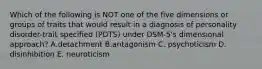 Which of the following is NOT one of the five dimensions or groups of traits that would result in a diagnosis of personality disorder-trait specified (PDTS) under DSM-5's dimensional approach? A.detachment B.antagonism C. psychoticism D. disinhibition E. neuroticism