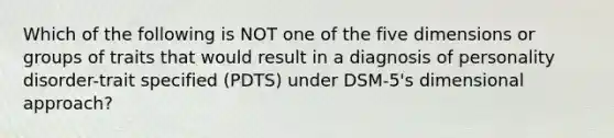 Which of the following is NOT one of the five dimensions or groups of traits that would result in a diagnosis of personality disorder-trait specified (PDTS) under DSM-5's dimensional approach?