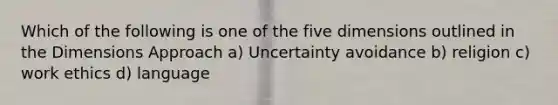 Which of the following is one of the five dimensions outlined in the Dimensions Approach a) Uncertainty avoidance b) religion c) work ethics d) language