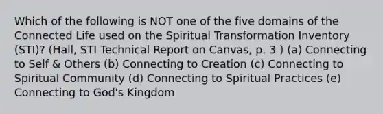 Which of the following is NOT one of the five domains of the Connected Life used on the Spiritual Transformation Inventory (STI)? (Hall, STI Technical Report on Canvas, p. 3 ) (a) Connecting to Self & Others (b) Connecting to Creation (c) Connecting to Spiritual Community (d) Connecting to Spiritual Practices (e) Connecting to God's Kingdom