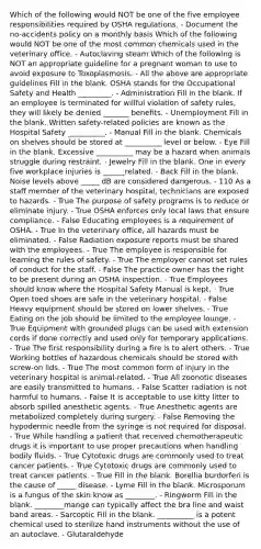 Which of the following would NOT be one of the five employee responsibilities required by OSHA regulations. - Document the no-accidents policy on a monthly basis Which of the following would NOT be one of the most common chemicals used in the veterinary office. - Autoclaving steam Which of the following is NOT an appropriate guideline for a pregnant woman to use to avoid exposure to Toxoplasmosis. - All the above are appropriate guidelines Fill in the blank. OSHA stands for the Occupational Safety and Health _________. - Administration Fill in the blank. If an employee is terminated for willful violation of safety rules, they will likely be denied _______ benefits. - Unemployment Fill in the blank. Written safety-related policies are known as the Hospital Safety __________. - Manual Fill in the blank. Chemicals on shelves should be stored at __________ level or below. - Eye Fill in the blank. Excessive __________ may be a hazard when animals struggle during restraint. - Jewelry Fill in the blank. One in every five workplace injuries is ______related. - Back Fill in the blank. Noise levels above _____ dB are considered dangerous. - 110 As a staff member of the veterinary hospital, technicians are exposed to hazards. - True The purpose of safety programs is to reduce or eliminate injury. - True OSHA enforces only local laws that ensure compliance. - False Educating employees is a requirement of OSHA. - True In the veterinary office, all hazards must be eliminated. - False Radiation exposure reports must be shared with the employees. - True The employee is responsible for learning the rules of safety. - True The employer cannot set rules of conduct for the staff. - False The practice owner has the right to be present during an OSHA inspection. - True Employees should know where the Hospital Safety Manual is kept. - True Open toed shoes are safe in the veterinary hospital. - False Heavy equipment should be stored on lower shelves. - True Eating on the job should be limited to the employee lounge. - True Equipment with grounded plugs can be used with extension cords if done correctly and used only for temporary applications. - True The first responsibility during a fire is to alert others. - True Working bottles of hazardous chemicals should be stored with screw-on lids. - True The most common form of injury in the veterinary hospital is animal-related. - True All zoonotic diseases are easily transmitted to humans. - False Scatter radiation is not harmful to humans. - False It is acceptable to use kitty litter to absorb spilled anesthetic agents. - True Anesthetic agents are metabolized completely during surgery. - False Removing the hypodermic needle from the syringe is not required for disposal. - True While handling a patient that received chemotherapeutic drugs it is important to use proper precautions when handling bodily fluids. - True Cytotoxic drugs are commonly used to treat cancer patients. - True Cytotoxic drugs are commonly used to treat cancer patients. - True Fill in the blank. Borellia burdorferi is the cause of _____ disease. - Lyme Fill in the blank. Microsporum is a fungus of the skin know as ________. - Ringworm Fill in the blank. ________mange can typically affect the bra line and waist band areas. - Sarcoptic Fill in the blank. __________ is a potent chemical used to sterilize hand instruments without the use of an autoclave. - Glutaraldehyde