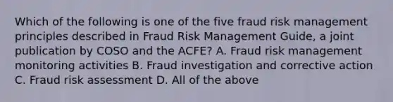 Which of the following is one of the five fraud risk management principles described in Fraud Risk Management Guide, a joint publication by COSO and the ACFE? A. Fraud risk management monitoring activities B. Fraud investigation and corrective action C. Fraud risk assessment D. All of the above