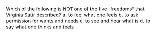 Which of the following is NOT one of the five "freedoms" that Virginia Satir described? a. to feel what one feels b. to ask permission for wants and needs c. to see and hear what is d. to say what one thinks and feels