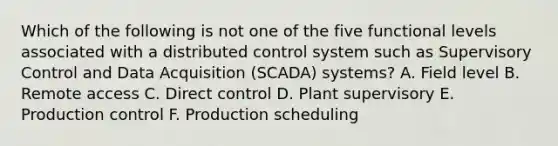 Which of the following is not one of the five functional levels associated with a distributed control system such as Supervisory Control and Data Acquisition (SCADA) systems? A. Field level B. Remote access C. Direct control D. Plant supervisory E. Production control F. Production scheduling